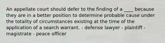 An appellate court should defer to the finding of a ____ because they are in a better position to determine probable cause under the totality of circumstances existing at the time of the application of a search warrant. - defense lawyer - plaintiff - magistrate - peace officer