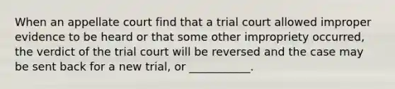 When an appellate court find that a trial court allowed improper evidence to be heard or that some other impropriety occurred, the verdict of the trial court will be reversed and the case may be sent back for a new trial, or ___________.