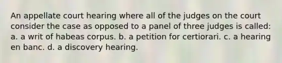 An appellate court hearing where all of the judges on the court consider the case as opposed to a panel of three judges is called: a. a writ of habeas corpus. b. a petition for certiorari. c. a hearing en banc. d. a discovery hearing.