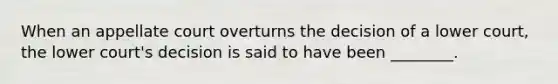 When an appellate court overturns the decision of a lower court, the lower court's decision is said to have been ________.