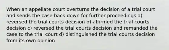 When an appellate court overturns the decision of a trial court and sends the case back down for further proceedings a) reversed the trial courts decision b) affirmed the trial courts decision c) reversed the trial courts decision and remanded the case to the trial court d) distinguished the trial courts decision from its own opinion