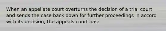 When an appellate court overturns the decision of a trial court and sends the case back down for further proceedings in accord with its decision, the appeals court has: