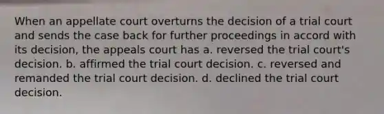 When an appellate court overturns the decision of a trial court and sends the case back for further proceedings in accord with its decision, the appeals court has a. reversed the trial court's decision. b. affirmed the trial court decision. c. reversed and remanded the trial court decision. d. declined the trial court decision.