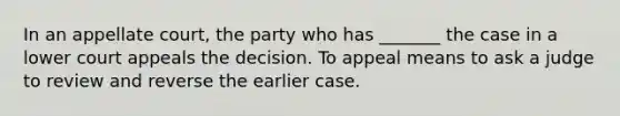 In an appellate court, the party who has _______ the case in a lower court appeals the decision. To appeal means to ask a judge to review and reverse the earlier case.