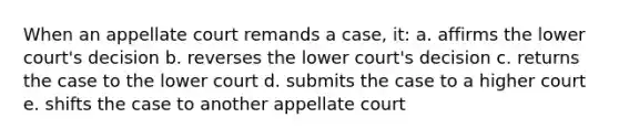 When an appellate court remands a case, it: a. affirms the lower court's decision b. reverses the lower court's decision c. returns the case to the lower court d. submits the case to a higher court e. shifts the case to another appellate court