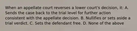 When an appellate court reverses a lower court's decision, it: A. Sends the case back to the trial level for further action consistent with the appellate decision. B. Nullifies or sets aside a trial verdict. C. Sets the defendant free. D. None of the above