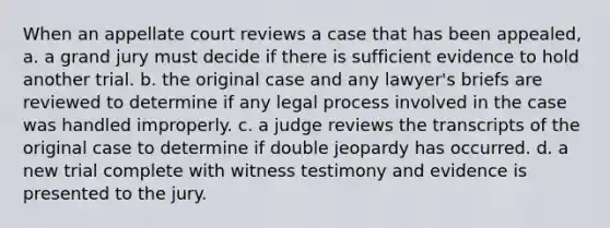 When an appellate court reviews a case that has been appealed, a. a grand jury must decide if there is sufficient evidence to hold another trial. b. the original case and any lawyer's briefs are reviewed to determine if any legal process involved in the case was handled improperly. c. a judge reviews the transcripts of the original case to determine if double jeopardy has occurred. d. a new trial complete with witness testimony and evidence is presented to the jury.