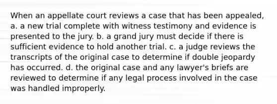 When an appellate court reviews a case that has been appealed, a. a new trial complete with witness testimony and evidence is presented to the jury. b. a grand jury must decide if there is sufficient evidence to hold another trial. c. a judge reviews the transcripts of the original case to determine if double jeopardy has occurred. d. the original case and any lawyer's briefs are reviewed to determine if any legal process involved in the case was handled improperly.