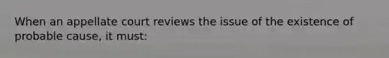 When an appellate court reviews the issue of the existence of probable cause, it must: