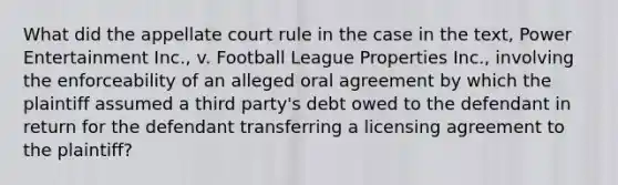 What did the appellate court rule in the case in the text, Power Entertainment Inc., v. Football League Properties Inc., involving the enforceability of an alleged oral agreement by which the plaintiff assumed a third party's debt owed to the defendant in return for the defendant transferring a licensing agreement to the plaintiff?