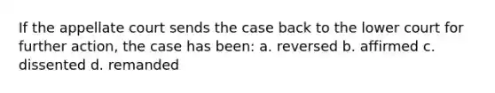 If the appellate court sends the case back to the lower court for further action, the case has been: a. reversed b. affirmed c. dissented d. remanded