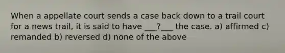 When a appellate court sends a case back down to a trail court for a news trail, it is said to have ___?___ the case. a) affirmed c) remanded b) reversed d) none of the above