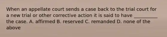 When an appellate court sends a case back to the trial court for a new trial or other corrective action it is said to have __________ the case. A. affirmed B. reserved C. remanded D. none of the above