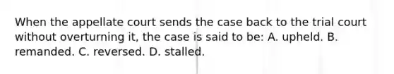 When the appellate court sends the case back to the trial court without overturning it, the case is said to be: A. upheld. B. remanded. C. reversed. D. stalled.