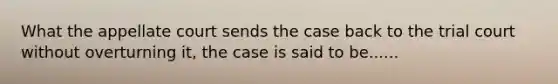 What the appellate court sends the case back to the trial court without overturning it, the case is said to be......