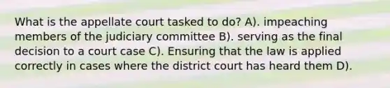 What is the appellate court tasked to do? A). impeaching members of the judiciary committee B). serving as the final decision to a court case C). Ensuring that the law is applied correctly in cases where the district court has heard them D).