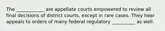 The ____________ are appellate courts empowered to review all final decisions of district courts, except in rare cases. They hear appeals to orders of many federal regulatory __________ as well.