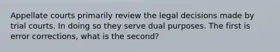 Appellate courts primarily review the legal decisions made by trial courts. In doing so they serve dual purposes. The first is error corrections, what is the second?