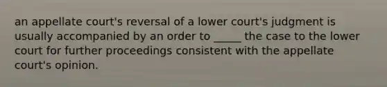 an appellate court's reversal of a lower court's judgment is usually accompanied by an order to _____ the case to the lower court for further proceedings consistent with the appellate court's opinion.