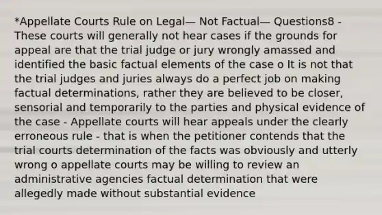 *Appellate Courts Rule on Legal— Not Factual— Questions8 - These courts will generally not hear cases if the grounds for appeal are that the trial judge or jury wrongly amassed and identified the basic factual elements of the case o It is not that the trial judges and juries always do a perfect job on making factual determinations, rather they are believed to be closer, sensorial and temporarily to the parties and physical evidence of the case - Appellate courts will hear appeals under the clearly erroneous rule - that is when the petitioner contends that the trial courts determination of the facts was obviously and utterly wrong o appellate courts may be willing to review an administrative agencies factual determination that were allegedly made without substantial evidence