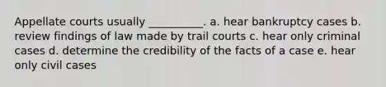 Appellate courts usually __________. a. hear bankruptcy cases b. review findings of law made by trail courts c. hear only criminal cases d. determine the credibility of the facts of a case e. hear only civil cases