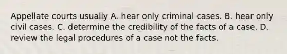 Appellate courts usually A. hear only criminal cases. B. hear only civil cases. C. determine the credibility of the facts of a case. D. review the legal procedures of a case not the facts.