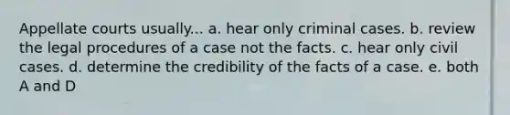 Appellate courts usually... a. hear only criminal cases. b. review the legal procedures of a case not the facts. c. hear only civil cases. d. determine the credibility of the facts of a case. e. both A and D