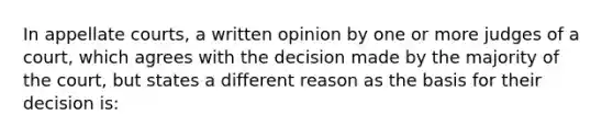 In appellate courts, a written opinion by one or more judges of a court, which agrees with the decision made by the majority of the court, but states a different reason as the basis for their decision is: