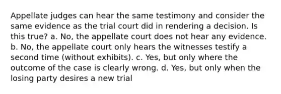 Appellate judges can hear the same testimony and consider the same evidence as the trial court did in rendering a decision. Is this true? a. No, the appellate court does not hear any evidence. b. No, the appellate court only hears the witnesses testify a second time (without exhibits). c. Yes, but only where the outcome of the case is clearly wrong. d. Yes, but only when the losing party desires a new trial