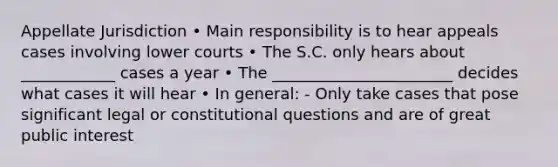 Appellate Jurisdiction • Main responsibility is to hear appeals cases involving lower courts • The S.C. only hears about ____________ cases a year • The _______________________ decides what cases it will hear • In general: - Only take cases that pose significant legal or constitutional questions and are of great public interest