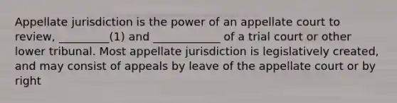 Appellate jurisdiction is the power of an appellate court to review, _________(1) and ____________ of a trial court or other lower tribunal. Most appellate jurisdiction is legislatively created, and may consist of appeals by leave of the appellate court or by right