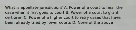 What is appellate jurisdiction? A. Power of a court to hear the case when it first goes to court B. Power of a court to grant certiorari C. Power of a higher court to retry cases that have been already tried by lower courts D. None of the above