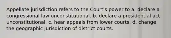 Appellate jurisdiction refers to the Court's power to a. declare a congressional law unconstitutional. b. declare a presidential act unconstitutional. c. hear appeals from lower courts. d. change the geographic jurisdiction of district courts.