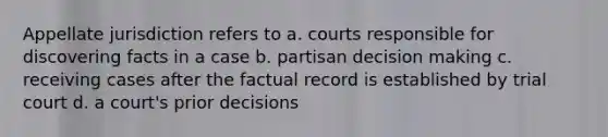 Appellate jurisdiction refers to a. courts responsible for discovering facts in a case b. partisan <a href='https://www.questionai.com/knowledge/kuI1pP196d-decision-making' class='anchor-knowledge'>decision making</a> c. receiving cases after the factual record is established by trial court d. a court's prior decisions