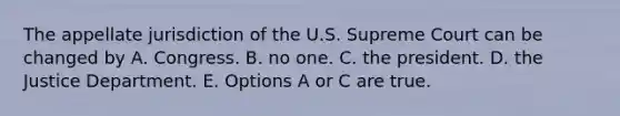 The appellate jurisdiction of the U.S. Supreme Court can be changed by A. Congress. B. no one. C. the president. D. the Justice Department. E. Options A or C are true.