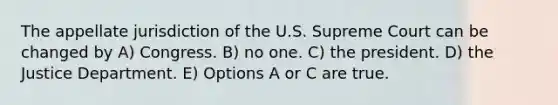 The appellate jurisdiction of the U.S. Supreme Court can be changed by A) Congress. B) no one. C) the president. D) the Justice Department. E) Options A or C are true.