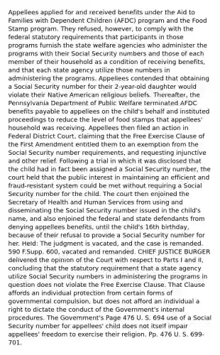 Appellees applied for and received benefits under the Aid to Families with Dependent Children (AFDC) program and the Food Stamp program. They refused, however, to comply with the federal statutory requirements that participants in those programs furnish the state welfare agencies who administer the programs with their Social Security numbers and those of each member of their household as a condition of receiving benefits, and that each state agency utilize those numbers in administering the programs. Appellees contended that obtaining a Social Security number for their 2-year-old daughter would violate their Native American religious beliefs. Thereafter, the Pennsylvania Department of Public Welfare terminated AFDC benefits payable to appellees on the child's behalf and instituted proceedings to reduce the level of food stamps that appellees' household was receiving. Appellees then filed an action in Federal District Court, claiming that the Free Exercise Clause of the First Amendment entitled them to an exemption from the Social Security number requirements, and requesting injunctive and other relief. Following a trial in which it was disclosed that the child had in fact been assigned a Social Security number, the court held that the public interest in maintaining an efficient and fraud-resistant system could be met without requiring a Social Security number for the child. The court then enjoined the Secretary of Health and Human Services from using and disseminating the Social Security number issued in the child's name, and also enjoined the federal and state defendants from denying appellees benefits, until the child's 16th birthday, because of their refusal to provide a Social Security number for her. Held: The judgment is vacated, and the case is remanded. 590 F.Supp. 600, vacated and remanded. CHIEF JUSTICE BURGER delivered the opinion of the Court with respect to Parts I and II, concluding that the statutory requirement that a state agency utilize Social Security numbers in administering the programs in question does not violate the Free Exercise Clause. That Clause affords an individual protection from certain forms of governmental compulsion, but does not afford an individual a right to dictate the conduct of the Government's internal procedures. The Government's Page 476 U. S. 694 use of a Social Security number for appellees' child does not itself impair appellees' freedom to exercise their religion. Pp. 476 U. S. 699-701.