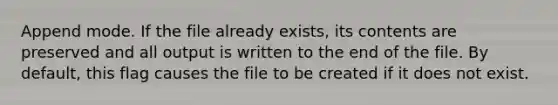 Append mode. If the file already exists, its contents are preserved and all output is written to the end of the file. By default, this flag causes the file to be created if it does not exist.