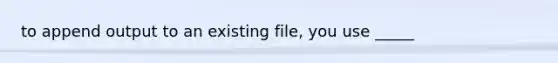 to append output to an existing file, you use _____