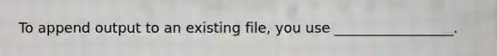 To append output to an existing file, you use _________________.