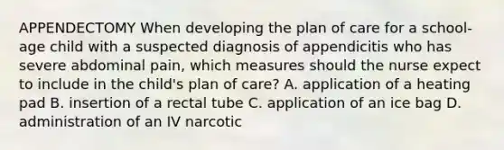 APPENDECTOMY When developing the plan of care for a school-age child with a suspected diagnosis of appendicitis who has severe abdominal pain, which measures should the nurse expect to include in the child's plan of care? A. application of a heating pad B. insertion of a rectal tube C. application of an ice bag D. administration of an IV narcotic