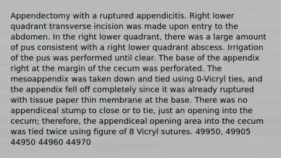 Appendectomy with a ruptured appendicitis. Right lower quadrant transverse incision was made upon entry to the abdomen. In the right lower quadrant, there was a large amount of pus consistent with a right lower quadrant abscess. Irrigation of the pus was performed until clear. The base of the appendix right at the margin of the cecum was perforated. The mesoappendix was taken down and tied using 0-Vicryl ties, and the appendix fell off completely since it was already ruptured with tissue paper thin membrane at the base. There was no appendiceal stump to close or to tie, just an opening into the cecum; therefore, the appendiceal opening area into the cecum was tied twice using figure of 8 Vicryl sutures. 49950, 49905 44950 44960 44970