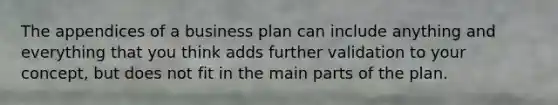 The appendices of a business plan can include anything and everything that you think adds further validation to your concept, but does not fit in the main parts of the plan.