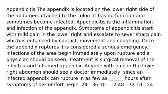 Appendicitis The appendix is located on the lower right side of the abdomen attached to the colon. It has no function and sometimes become infected. Appendicitis is the inflammation and infection of the appendix. Symptoms of appendicitis start with mild pain in the lower right and escalate to sever sharp pain which is enhanced by contact, movement and coughing. Once the appendix ruptures it is considered a serious emergency. Infections of the area begin immediately upon rupture and a physician should be seen. Treatment is surgical removal of the infected and inflamed appendix. Anyone with pain in the lower right abdomen should see a doctor immediately, since an infected appendix can rupture in as few as ______ hours after symptoms of discomfort begin. 24 - 36 10 - 12 48 - 72 18 - 24