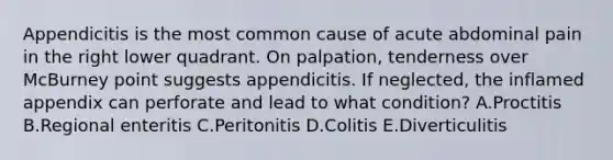 Appendicitis is the most common cause of acute abdominal pain in the right lower quadrant. On palpation, tenderness over McBurney point suggests appendicitis. If neglected, the inflamed appendix can perforate and lead to what condition? A.Proctitis B.Regional enteritis C.Peritonitis D.Colitis E.Diverticulitis