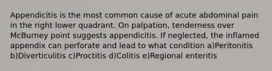 Appendicitis is the most common cause of acute abdominal pain in the right lower quadrant. On palpation, tenderness over McBurney point suggests appendicitis. If neglected, the inflamed appendix can perforate and lead to what condition a)Peritonitis b)Diverticulitis c)Proctitis d)Colitis e)Regional enteritis