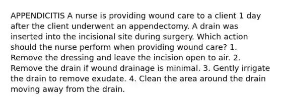 APPENDICITIS A nurse is providing wound care to a client 1 day after the client underwent an appendectomy. A drain was inserted into the incisional site during surgery. Which action should the nurse perform when providing wound care? 1. Remove the dressing and leave the incision open to air. 2. Remove the drain if wound drainage is minimal. 3. Gently irrigate the drain to remove exudate. 4. Clean the area around the drain moving away from the drain.