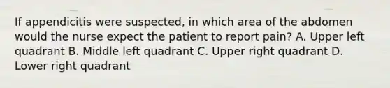 If appendicitis were suspected, in which area of the abdomen would the nurse expect the patient to report pain? A. Upper left quadrant B. Middle left quadrant C. Upper right quadrant D. Lower right quadrant