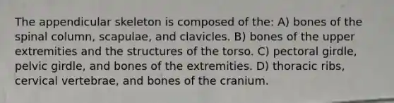 The appendicular skeleton is composed of the: A) bones of the spinal column, scapulae, and clavicles. B) bones of the upper extremities and the structures of the torso. C) pectoral girdle, pelvic girdle, and bones of the extremities. D) thoracic ribs, cervical vertebrae, and bones of the cranium.