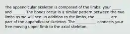 The appendicular skeleton is composed of the limbs: your _____ and ______. The bones occur in a similar pattern between the two limbs as we will see. In addition to the limbs, the ________ are part of the appendicular skeleton. The ___________ connects your free-moving upper limb to the axial skeleton.